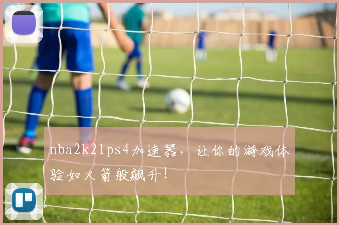 nba2k21ps4加速器，让你的游戏体验如火箭般飙升！