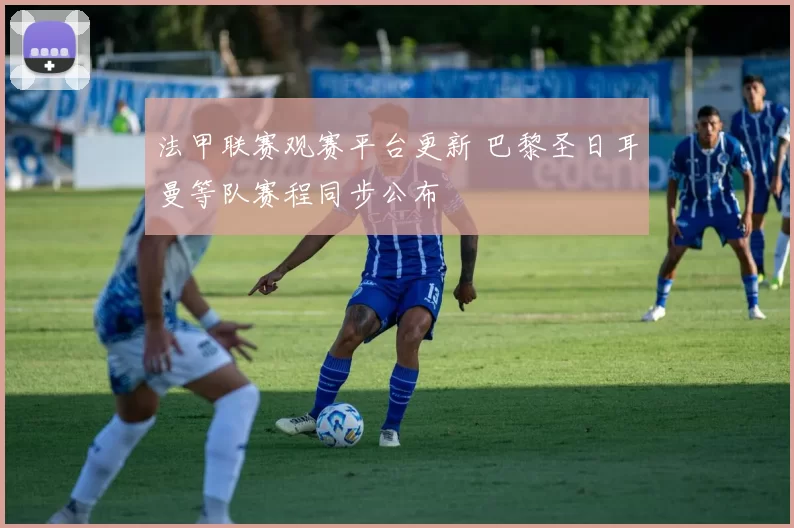 法甲联赛观赛平台更新 巴黎圣日耳曼等队赛程同步公布