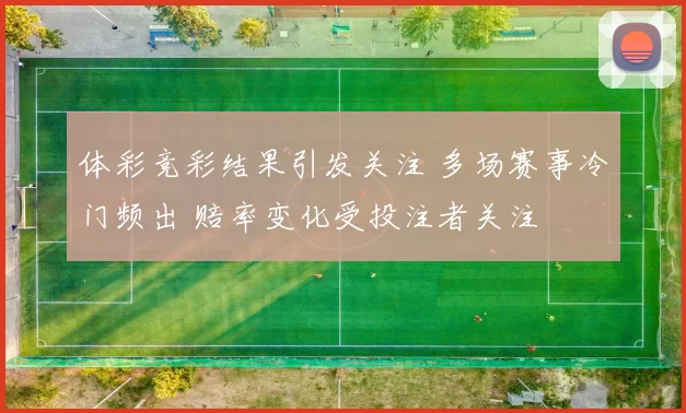 体彩竞彩结果引发关注 多场赛事冷门频出 赔率变化受投注者关注