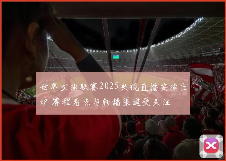 世界女排联赛2025央视直播安排出炉 赛程看点与转播渠道受关注