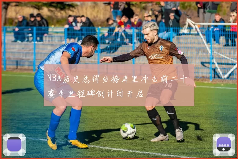 NBA历史总得分榜库里冲击前二十 赛季里程碑倒计时开启