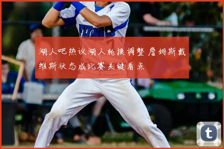 湖人吧热议湖人轮换调整 詹姆斯戴维斯状态成比赛关键看点