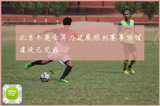 北京冬奥会筹办进展顺利赛事场馆建设已完成