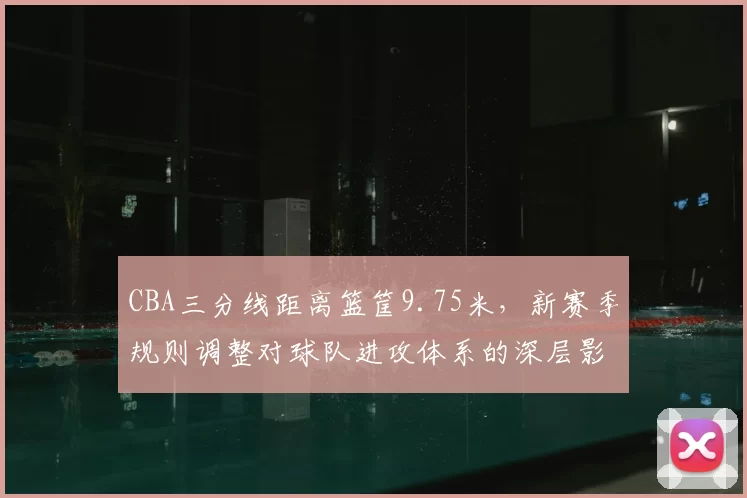 CBA三分线距离篮筐9.75米，新赛季规则调整对球队进攻体系的深层影响