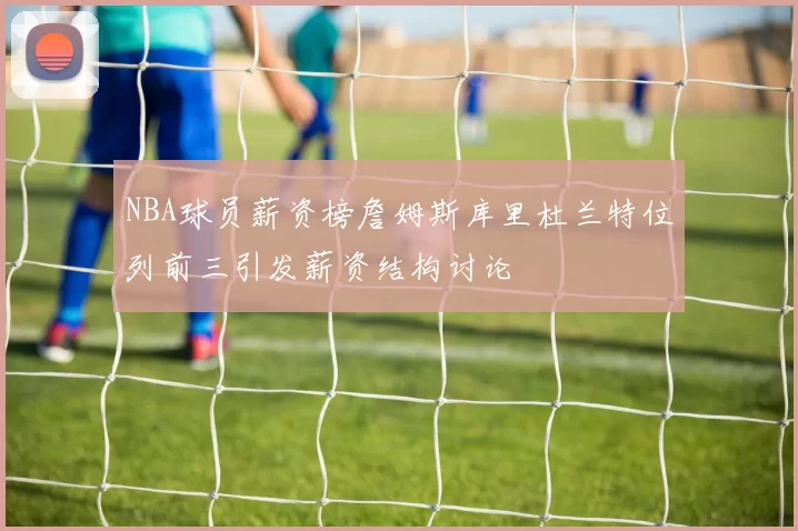 NBA球员薪资榜詹姆斯库里杜兰特位列前三引发薪资结构讨论
