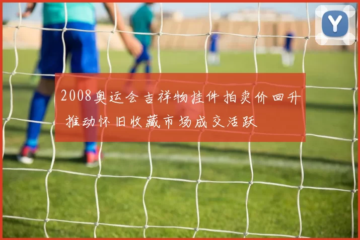 2008奥运会吉祥物挂件拍卖价回升 推动怀旧收藏市场成交活跃